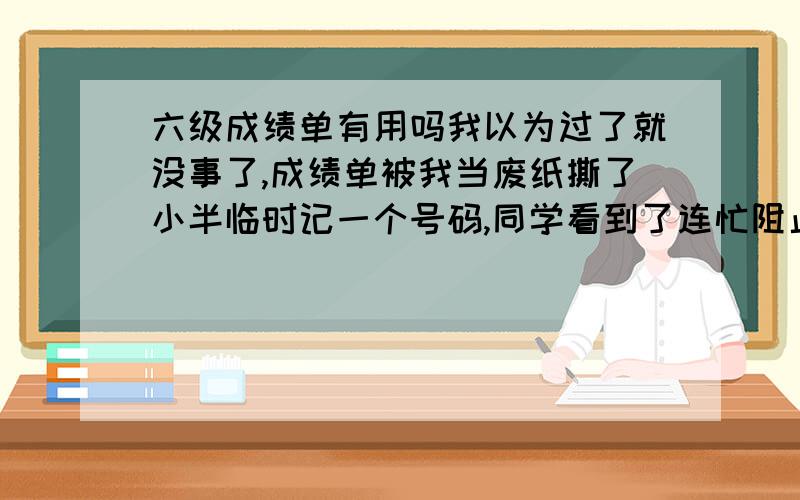 六级成绩单有用吗我以为过了就没事了,成绩单被我当废纸撕了小半临时记一个号码,同学看到了连忙阻止说那个以后还有用,可是已经被我撕掉了.过没过应该都有记录的吧?我可不想再去考了