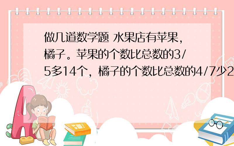 做几道数学题 水果店有苹果，橘子。苹果的个数比总数的3/5多14个，橘子的个数比总数的4/7少28个。苹果和橘子各有多少个？农场有牛羊共160只，卖出羊10％，又买入30头牛，这是牛和羊头数