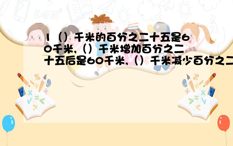 1（）千米的百分之二十五是60千米,（）千米增加百分之二十五后是60千米,（）千米减少百分之二十五后是60千米果园有苹果树150棵,梨树的棵树比苹果树少百分之四十,梨树多少棵?果园有苹果