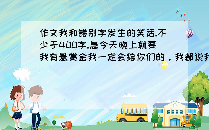 作文我和错别字发生的笑话,不少于400字.急今天晚上就要我有悬赏金我一定会给你们的，我都说我会给你们的啦