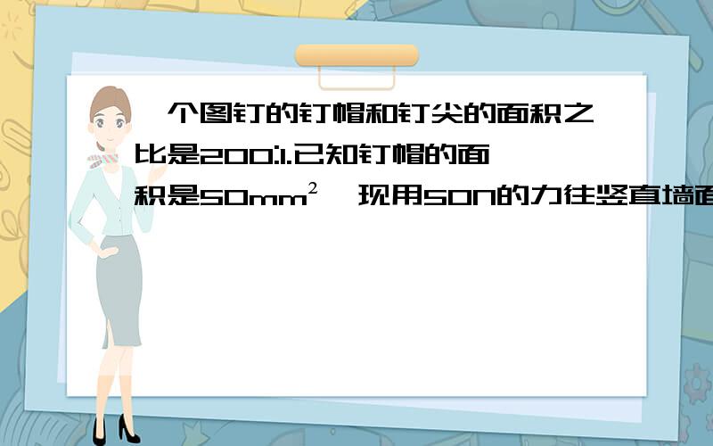 一个图钉的钉帽和钉尖的面积之比是200:1.已知钉帽的面积是50mm²,现用50N的力往竖直墙面上按图钉,钉帽及墙受到的压强各是多大