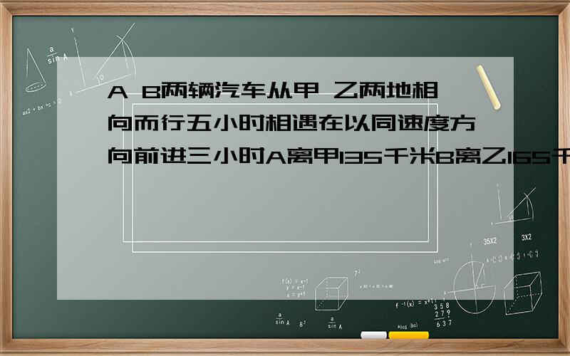 A B两辆汽车从甲 乙两地相向而行五小时相遇在以同速度方向前进三小时A离甲135千米B离乙165千米甲乙相聚多