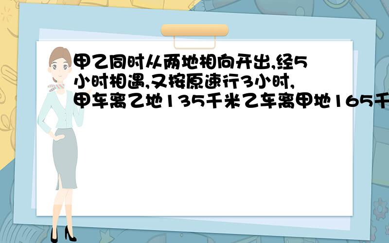 甲乙同时从两地相向开出,经5小时相遇,又按原速行3小时,甲车离乙地135千米乙车离甲地165千米两地多远