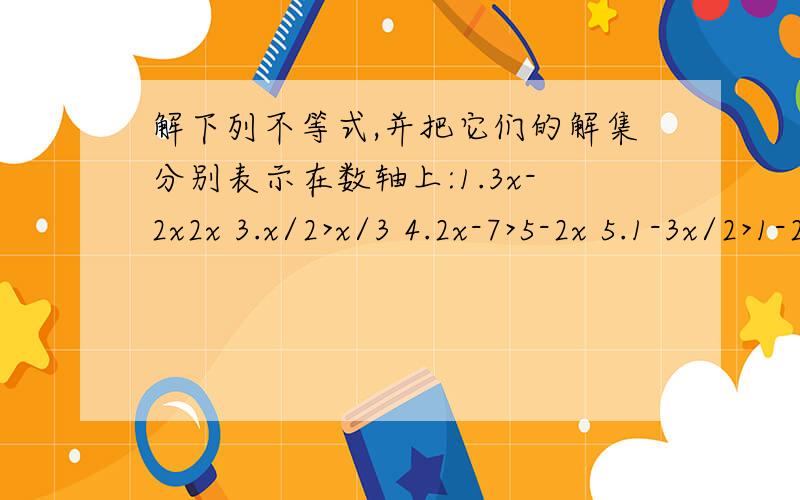 解下列不等式,并把它们的解集分别表示在数轴上:1.3x-2x2x 3.x/2>x/3 4.2x-7>5-2x 5.1-3x/2>1-2x6.x-1/2(4x-1)x/4