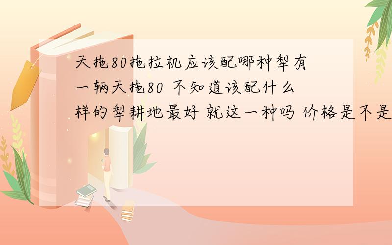 天拖80拖拉机应该配哪种犁有一辆天拖80 不知道该配什么样的犁耕地最好 就这一种吗 价格是不是高了一点