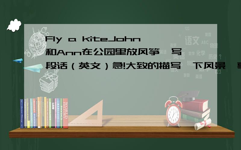 Fly a kiteJohn和Ann在公园里放风筝,写一段话（英文）急!大致的描写一下风景,事情,就可以了!