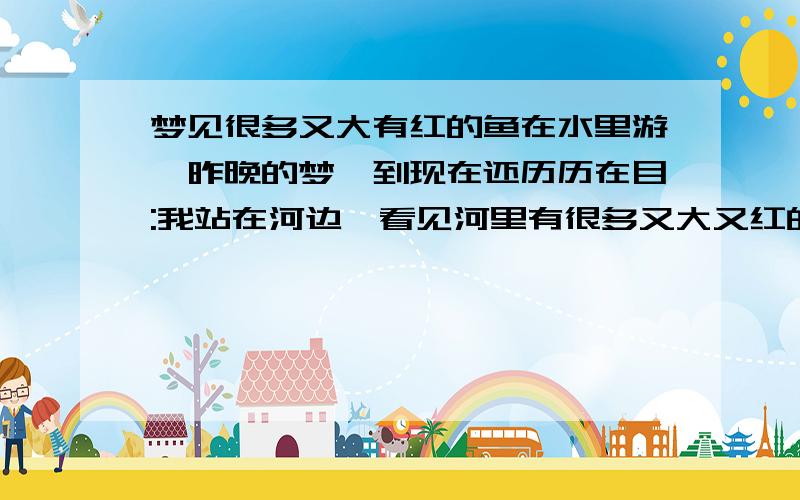 梦见很多又大有红的鱼在水里游,昨晚的梦,到现在还历历在目:我站在河边,看见河里有很多又大又红的鱼,我不确定是否是鲤鱼,在河水里自由自在的游,它们都是从河的一头游向另一头,很有规