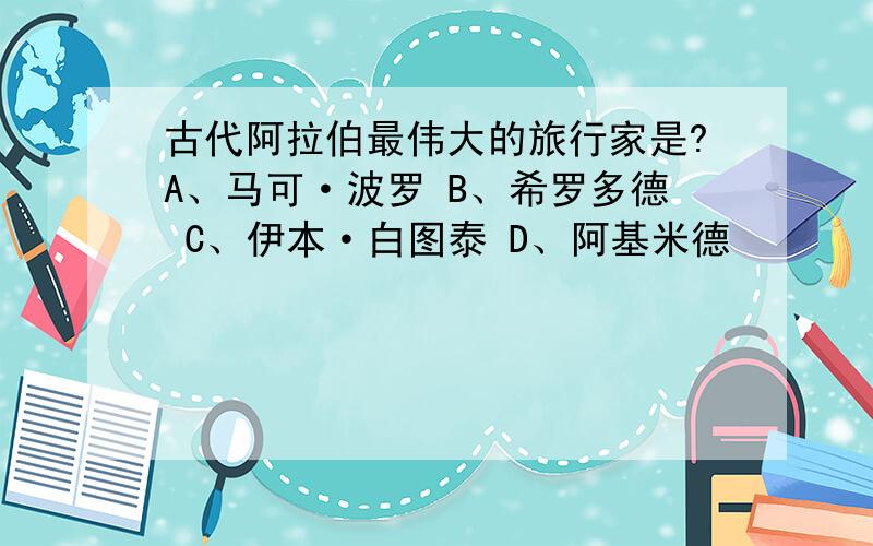 古代阿拉伯最伟大的旅行家是?A、马可·波罗 B、希罗多德 C、伊本·白图泰 D、阿基米德