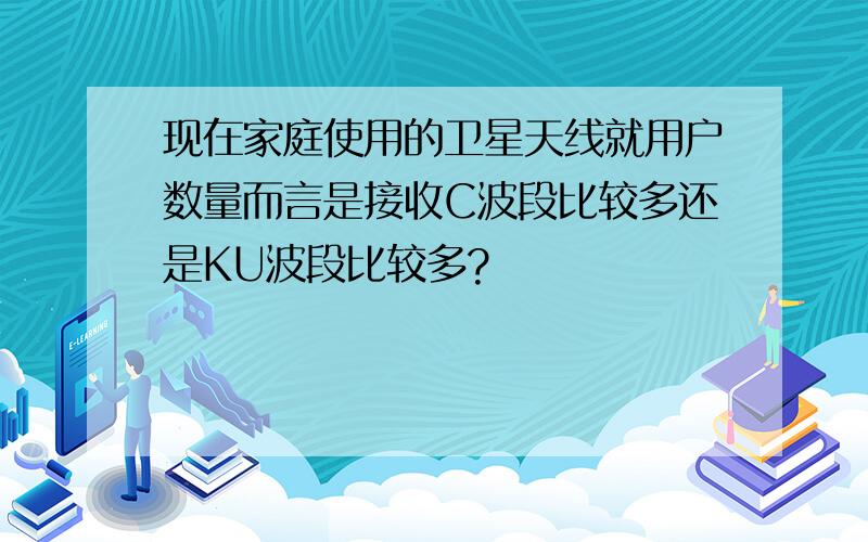 现在家庭使用的卫星天线就用户数量而言是接收C波段比较多还是KU波段比较多?