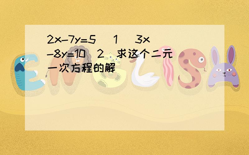 2x-7y=5 （1) 3x-8y=10(2)求这个二元一次方程的解