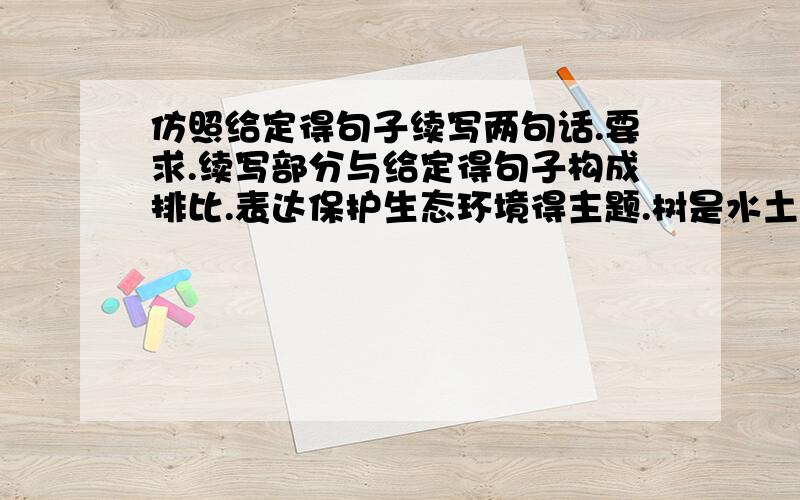 仿照给定得句子续写两句话.要求.续写部分与给定得句子构成排比.表达保护生态环境得主题.树是水土的卫士、让它绿化大地山川.