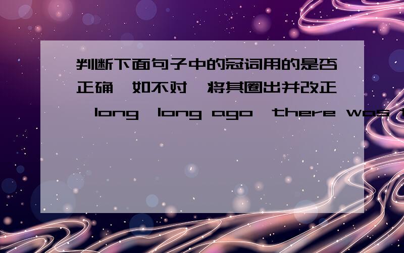 判断下面句子中的冠词用的是否正确、如不对、将其圈出并改正、long,long ago,there was the hill.and there was a old man living there .I can see a dog .A dog is yellow.---where is the bag?---it's under the bed.I have two bikes