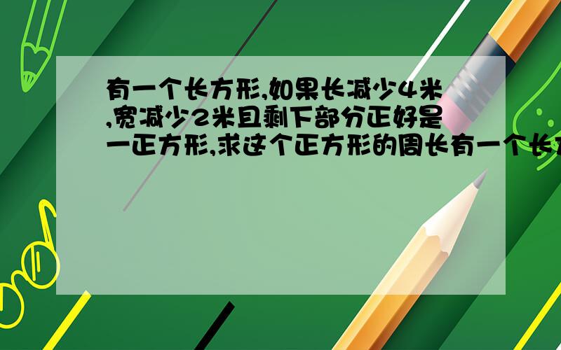 有一个长方形,如果长减少4米,宽减少2米且剩下部分正好是一正方形,求这个正方形的周长有一个长方形，如果长减少4米，宽减少2米，面积就减少44平方厘米，且剩下部分正好是一正方形，求