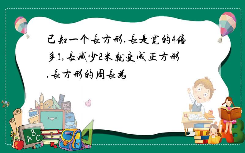 已知一个长方形,长是宽的4倍多1,长减少2米就变成正方形,长方形的周长为