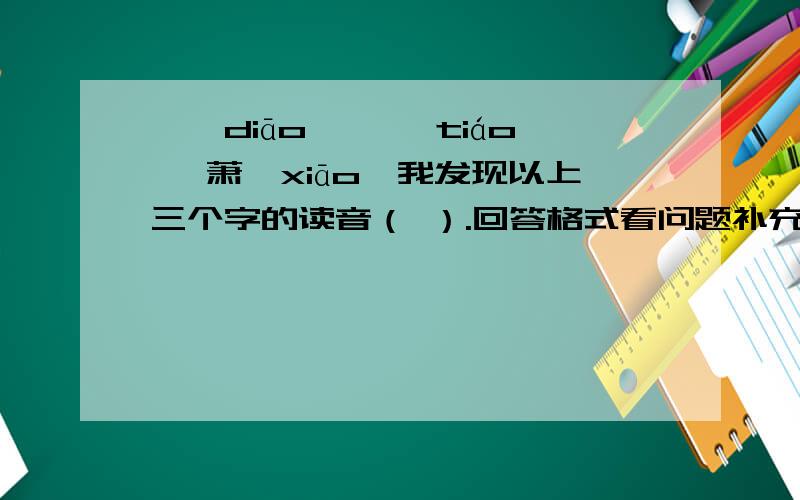 凋【diāo】 迢【tiáo】 萧【xiāo】我发现以上三个字的读音（ ）.回答格式看问题补充注意：回答时把问题复制一遍然后把答案填在括号里