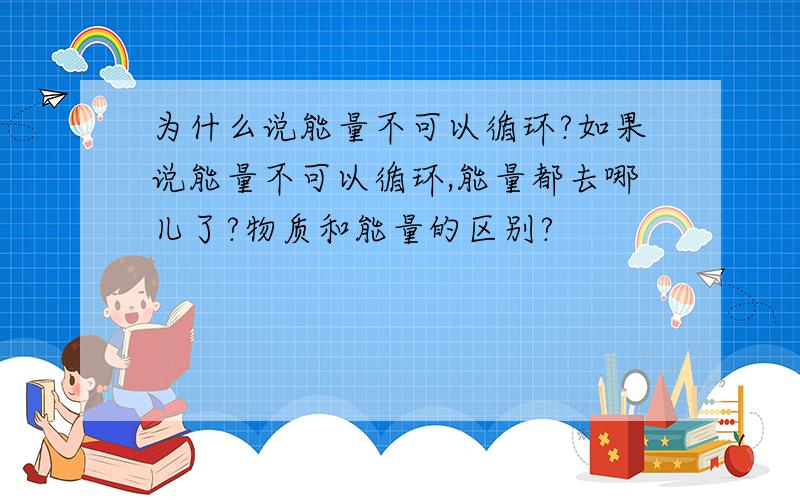 为什么说能量不可以循环?如果说能量不可以循环,能量都去哪儿了?物质和能量的区别?