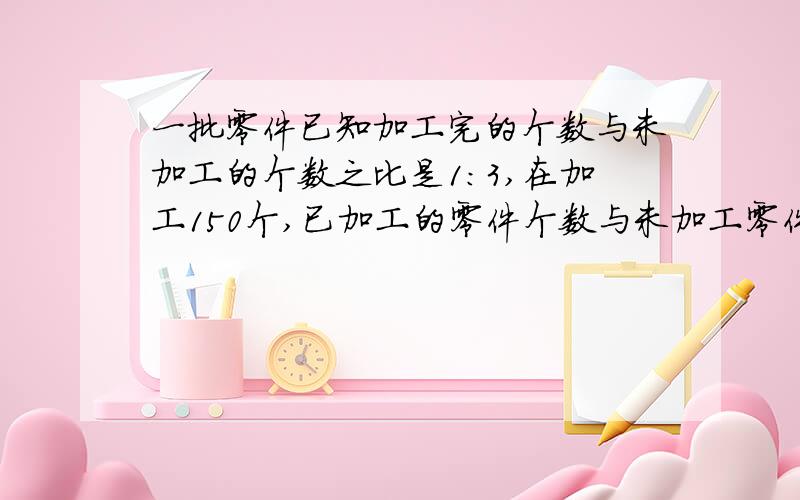 一批零件已知加工完的个数与未加工的个数之比是1:3,在加工150个,已加工的零件个数与未加工零件之比为2∶3则这批零件有多少个?不要方程