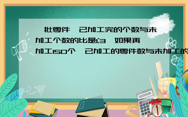 一批零件,已加工完的个数与未加工个数的比是1:3,如果再加工150个,已加工的零件数与未加工的零件数之比就是2:3.则这批零件一共有多少个?