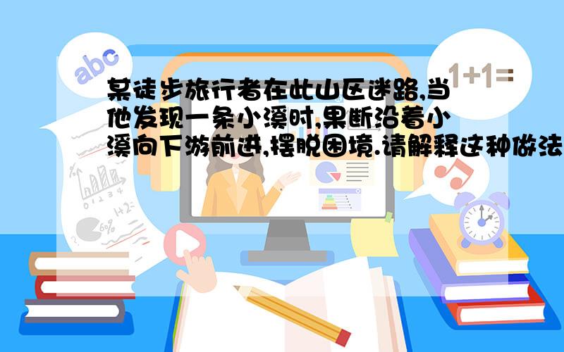 某徒步旅行者在此山区迷路,当他发现一条小溪时,果断沿着小溪向下游前进,摆脱困境.请解释这种做法的合理性.