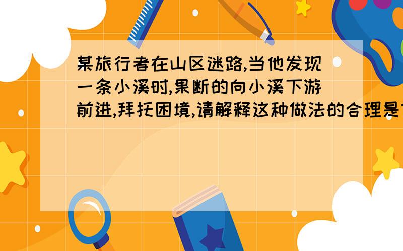 某旅行者在山区迷路,当他发现一条小溪时,果断的向小溪下游前进,拜托困境,请解释这种做法的合理是?