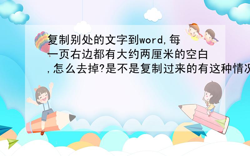 复制别处的文字到word,每一页右边都有大约两厘米的空白,怎么去掉?是不是复制过来的有这种情况的很多啊.