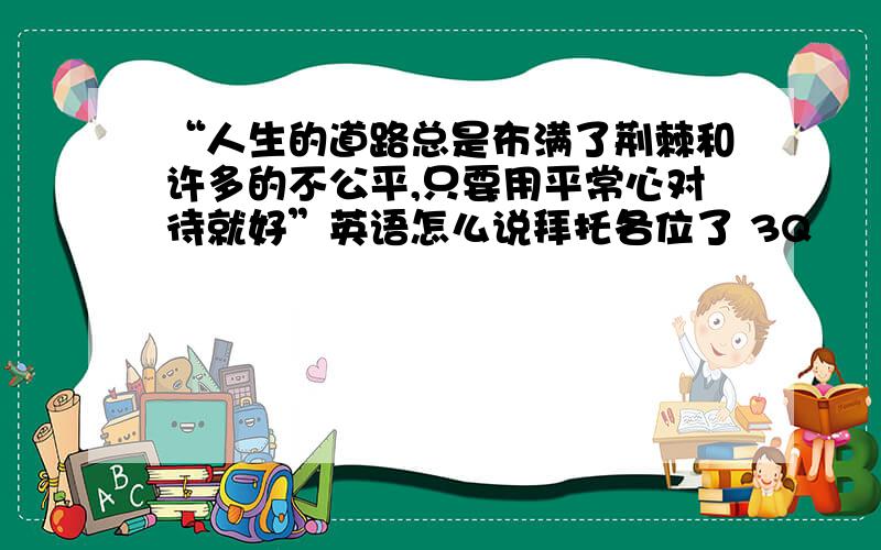 “人生的道路总是布满了荆棘和许多的不公平,只要用平常心对待就好”英语怎么说拜托各位了 3Q