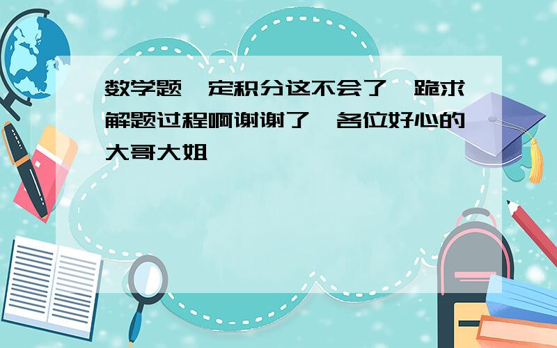 数学题,定积分这不会了,跪求解题过程啊谢谢了,各位好心的大哥大姐