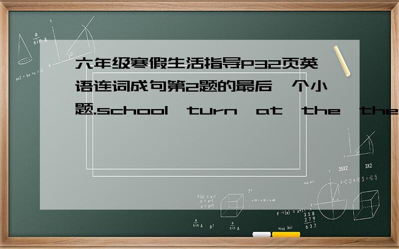 六年级寒假生活指导P32页英语连词成句第2题的最后一个小题.school,turn,at,the,then,go,right,straight