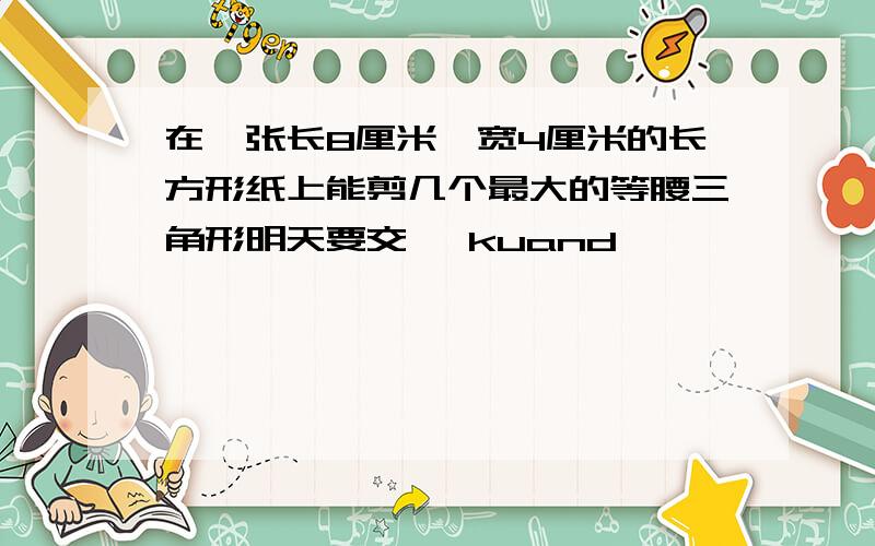 在一张长8厘米、宽4厘米的长方形纸上能剪几个最大的等腰三角形明天要交 ,kuand
