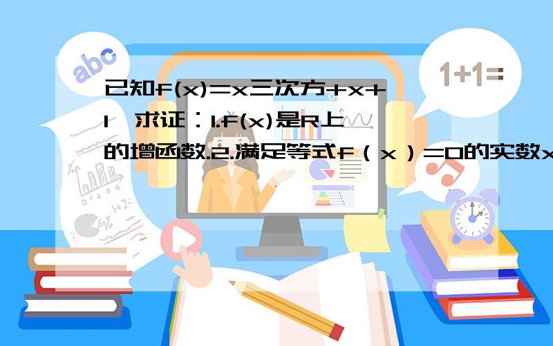 已知f(x)=x三次方+x+1,求证：1.f(x)是R上的增函数.2.满足等式f（x）=0的实数x至多只有一个.