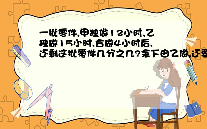 一批零件,甲独做12小时,乙独做15小时,合做4小时后,还剩这批零件几分之几?余下由乙做,还要几小时完成