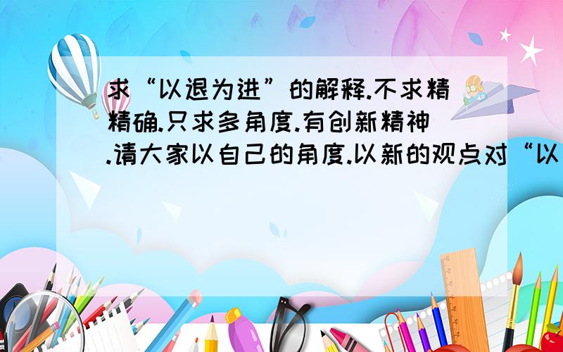 求“以退为进”的解释.不求精精确.只求多角度.有创新精神.请大家以自己的角度.以新的观点对“以退为进”做出解释.