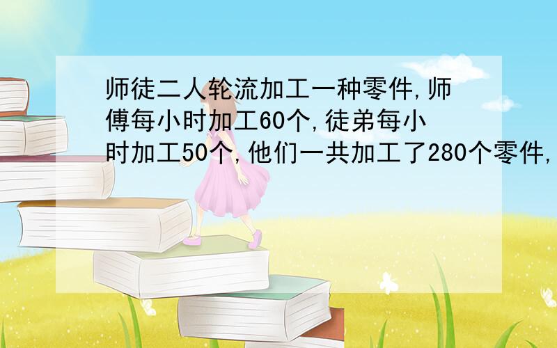 师徒二人轮流加工一种零件,师傅每小时加工60个,徒弟每小时加工50个,他们一共加工了280个零件,平均每小时加工56个,师徒各加工了几个零件?