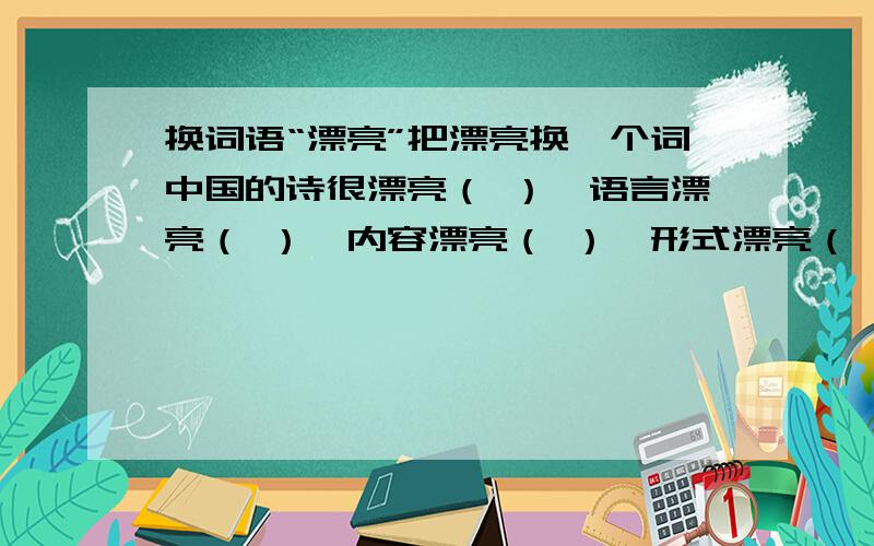 换词语“漂亮”把漂亮换一个词中国的诗很漂亮（ ）,语言漂亮（ ）,内容漂亮（ ）,形式漂亮（ ）,读完的感觉也漂亮（ ）.贴切一点