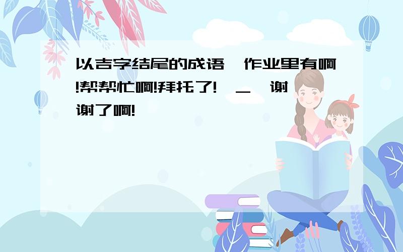 以吉字结尾的成语,作业里有啊!帮帮忙啊!拜托了!^_^谢谢了啊!