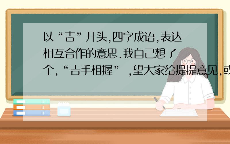 以“吉”开头,四字成语,表达相互合作的意思.我自己想了一个,“吉手相握” ,望大家给提提意见,或者有更好的告知一下,