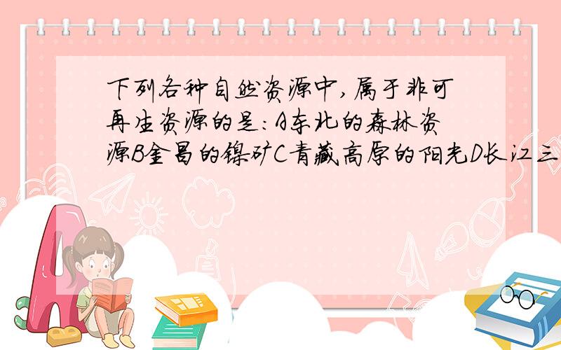 下列各种自然资源中,属于非可再生资源的是：A东北的森林资源B金昌的镍矿C青藏高原的阳光D长江三角洲的耕现在就要,