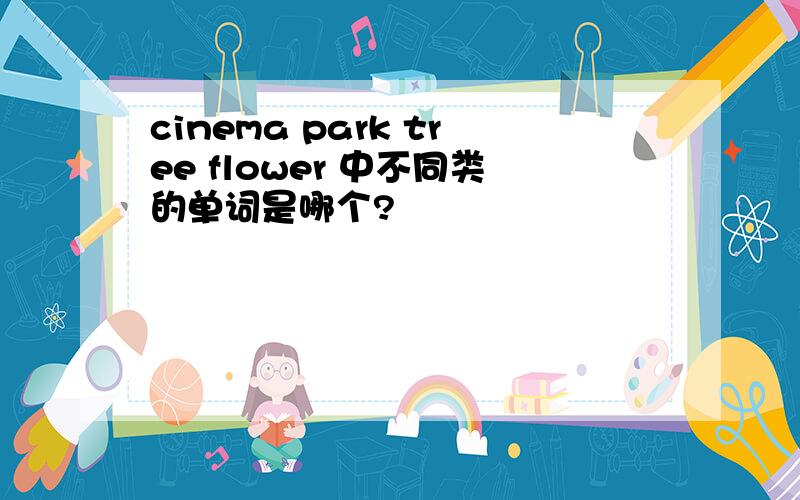 cinema park tree flower 中不同类的单词是哪个?