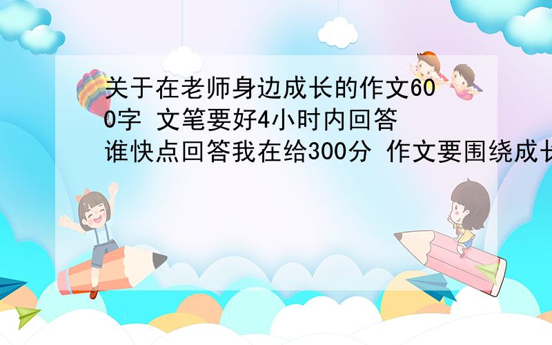 关于在老师身边成长的作文600字 文笔要好4小时内回答 谁快点回答我在给300分 作文要围绕成长 文笔自然 结尾要深陆