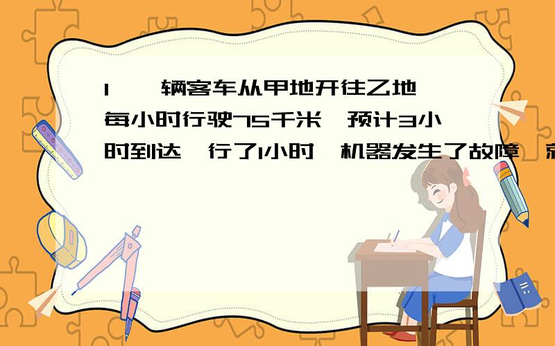 1、一辆客车从甲地开往乙地,每小时行驶75千米,预计3小时到达,行了1小时,机器发生了故障,就地维修了20分钟,要想准时到达而不误事,以后每小时应加快多少千米?2、一辆汽车从甲地开往乙地,