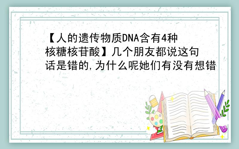 【人的遗传物质DNA含有4种核糖核苷酸】几个朋友都说这句话是错的,为什么呢她们有没有想错