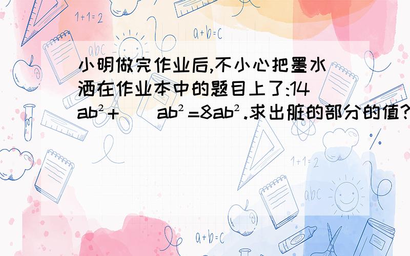 小明做完作业后,不小心把墨水洒在作业本中的题目上了:14ab²+（）ab²=8ab².求出脏的部分的值?求出污渍的部分的值？