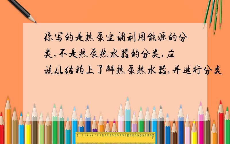 你写的是热泵空调利用能源的分类,不是热泵热水器的分类,应该从结构上了解热泵热水器,并进行分类    从结构上分类.越详细越好  满意的话可以追加分的..