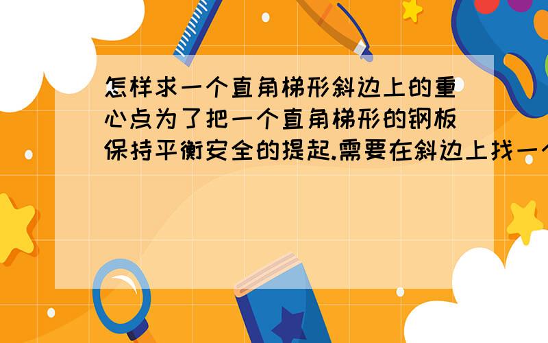 怎样求一个直角梯形斜边上的重心点为了把一个直角梯形的钢板保持平衡安全的提起.需要在斜边上找一个点.这个点怎么找啊!怎么求出的.根据什么定理.有没有公式啊!