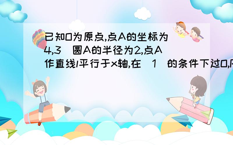 已知O为原点,点A的坐标为(4,3)圆A的半径为2,点A作直线l平行于x轴,在(1)的条件下过O,P作直线,（1）当点p在圆A上,请直接写出点p坐标（2）在（1）的条件下,过O,P两点作直线,求直线OP与圆A相交所得