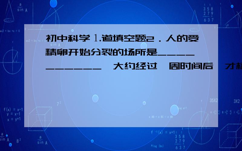 初中科学⒈道填空题2．人的受精卵开始分裂的场所是__________,大约经过一周时间后,才植入__________继续发育.胚胎发育60天左右,已初具人样,称为__________.整个胚胎发育过程大约需要_________天.