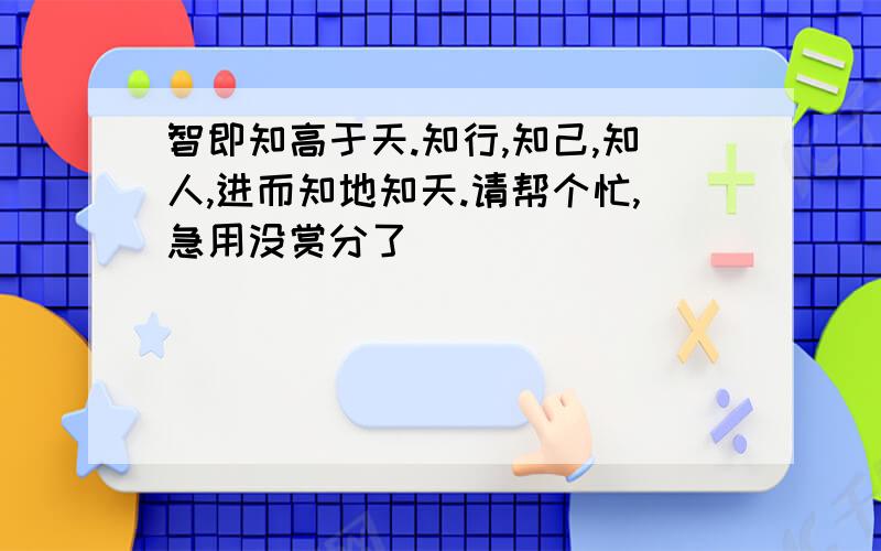 智即知高于天.知行,知己,知人,进而知地知天.请帮个忙,急用没赏分了