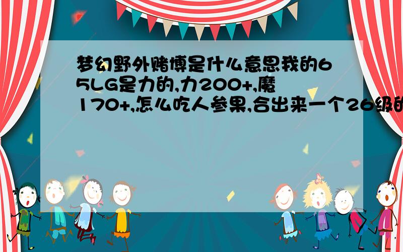 梦幻野外赌博是什么意思我的65LG是力的,力200+,魔170+,怎么吃人参果,合出来一个26级的高魔,大小水,飞行,神迹,弱点水,法资2400+的蝴蝶,以后怎么弄这个BB炼药点到什么级别才好,线在11,搞出来好