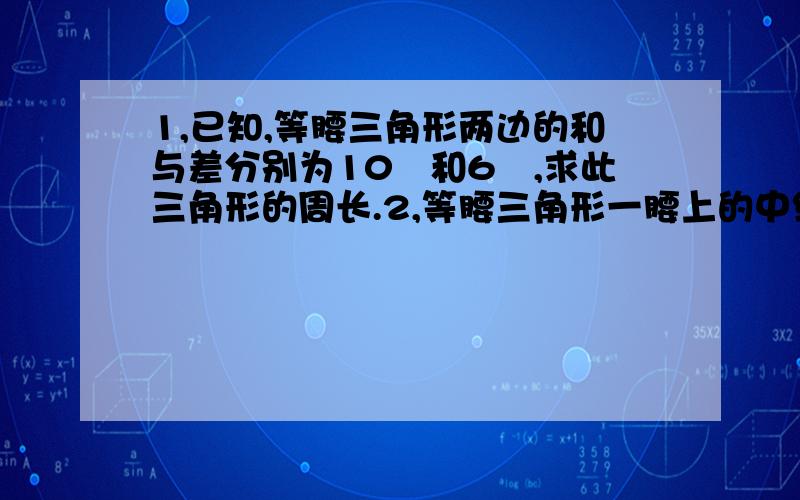 1,已知,等腰三角形两边的和与差分别为10㎝和6㎝,求此三角形的周长.2,等腰三角形一腰上的中线把等腰三角形的周长分成12和10两部分,则腰长为?