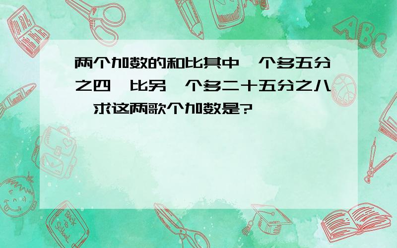 两个加数的和比其中一个多五分之四,比另一个多二十五分之八,求这两歌个加数是?